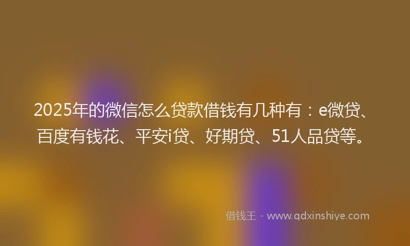 2025年的微信怎么贷款借钱有几种有：e微贷、百度有钱花、平安i贷、好期贷、51人品贷等。