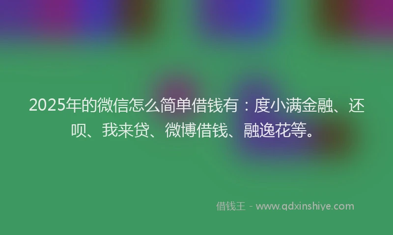 2025年的微信怎么简单借钱有：度小满金融、还呗、我来贷、微博借钱、融逸花等。