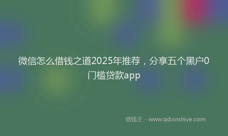 微信怎么借钱之道2025年推荐，分享五个黑户0门槛贷款app