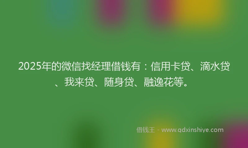 2025年的微信找经理借钱有：信用卡贷、滴水贷、我来贷、随身贷、融逸花等。