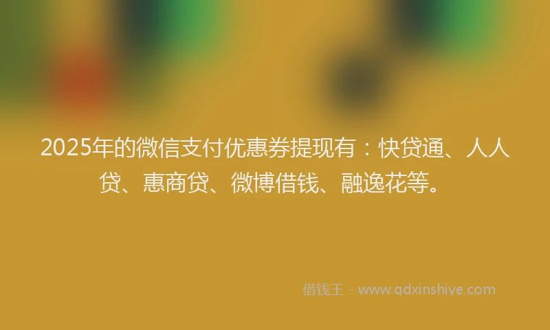 2025年的微信支付优惠券提现有：快贷通、人人贷、惠商贷、微博借钱、融逸花等。
