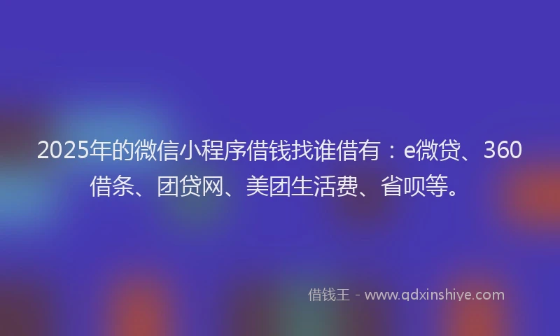 2025年的微信小程序借钱找谁借有：e微贷、360借条、团贷网、美团生活费、省呗等。
