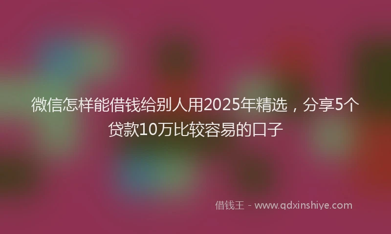 微信怎样能借钱给别人用2025年精选，分享5个贷款10万比较容易的口子