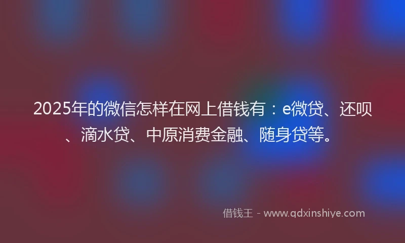 2025年的微信怎样在网上借钱有:e微贷、还呗、滴水贷、中原消费金融、随身贷等。