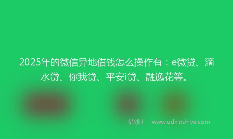 2025年的微信异地借钱怎么操作有：e微贷、滴水贷、你我贷、平安i贷、融逸花等。