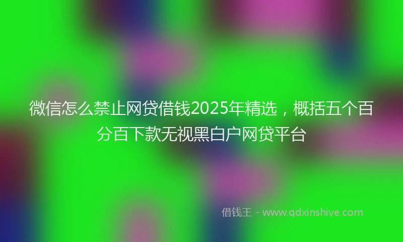 微信怎么禁止网贷借钱2025年精选，概括五个百分百下款无视黑白户网贷平台