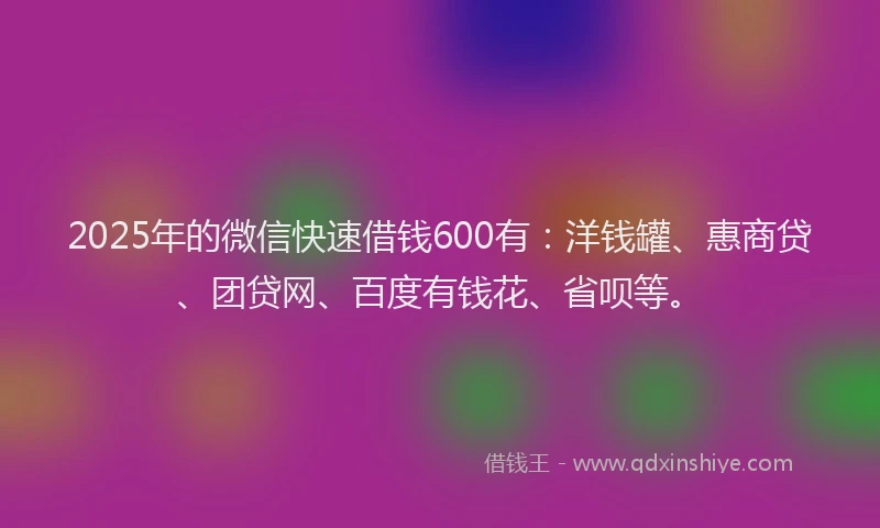 2025年的微信快速借钱600有：洋钱罐、惠商贷、团贷网、百度有钱花、省呗等。