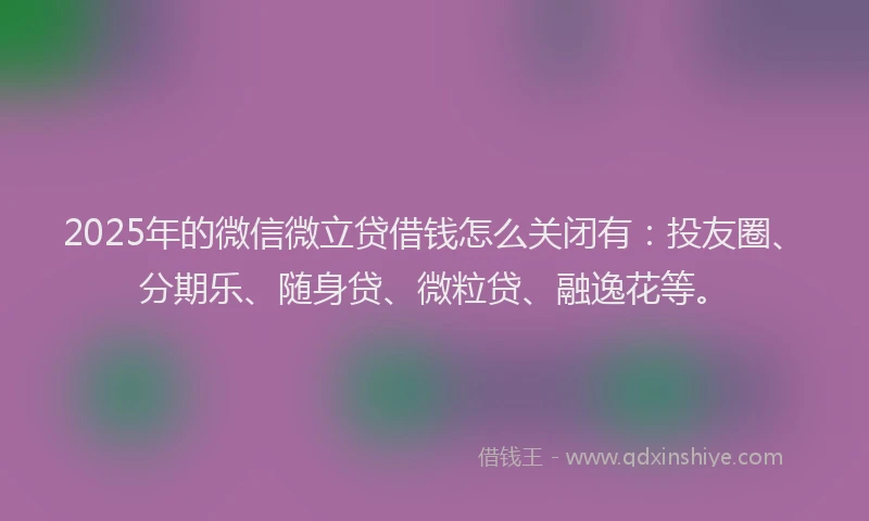 2025年的微信微立贷借钱怎么关闭有：投友圈、分期乐、随身贷、微粒贷、融逸花等。