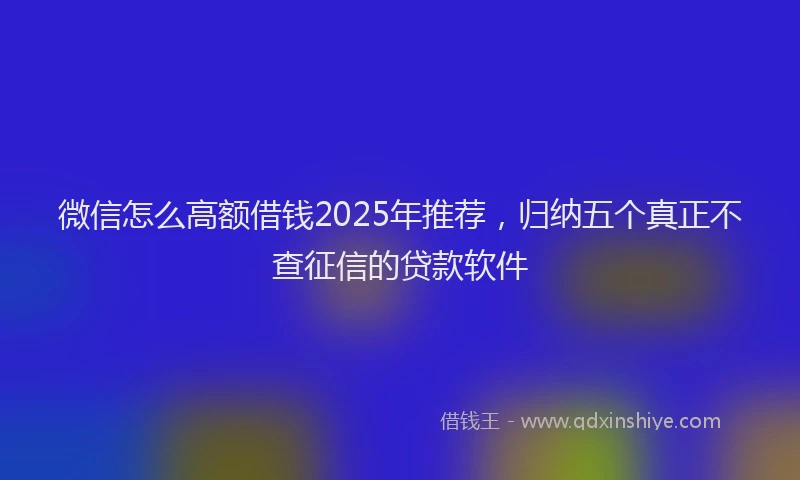 微信怎么高额借钱2025年推荐，归纳五个真正不查征信的贷款软件