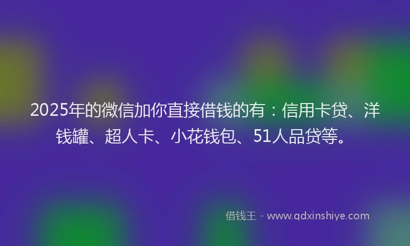 2025年的微信加你直接借钱的有：信用卡贷、洋钱罐、超人卡、小花钱包、51人品贷等。
