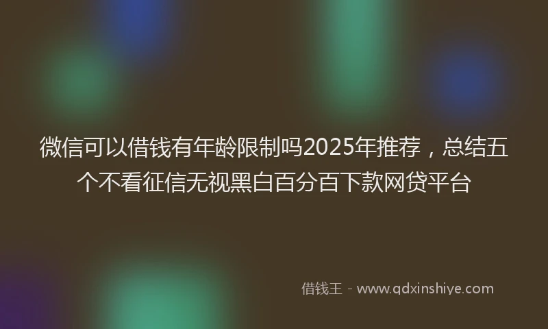微信可以借钱有年龄限制吗2025年推荐，总结五个不看征信无视黑白百分百下款网贷平台