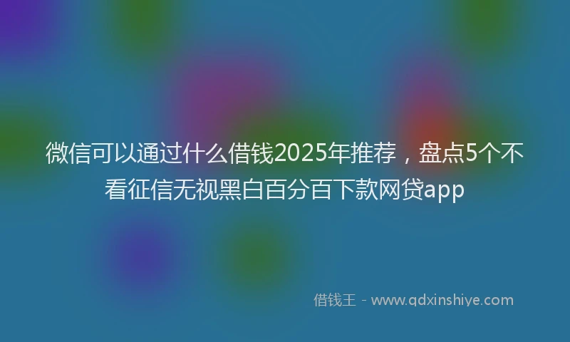 微信可以通过什么借钱2025年推荐，盘点5个不看征信无视黑白百分百下款网贷app