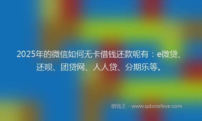 2025年的微信如何无卡借钱还款呢有：e微贷、还呗、团贷网、人人贷、分期乐等。