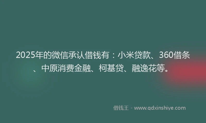 2025年的微信承认借钱有：小米贷款、360借条、中原消费金融、柯基贷、融逸花等。
