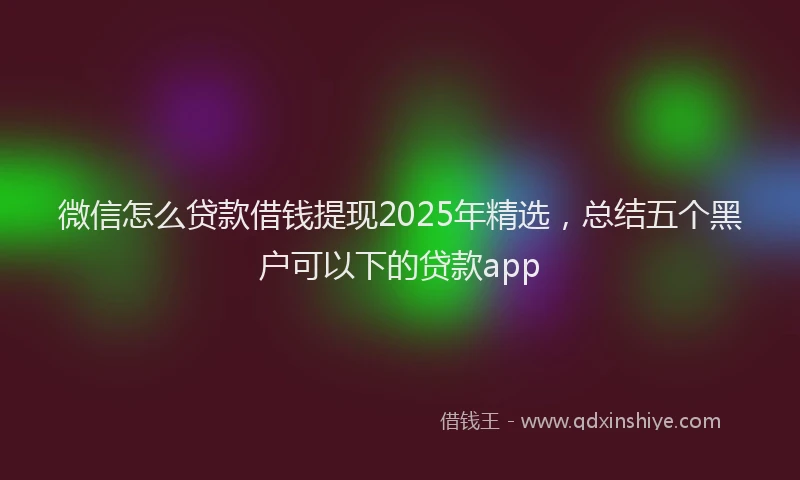 微信怎么贷款借钱提现2025年精选，总结五个黑户可以下的贷款app