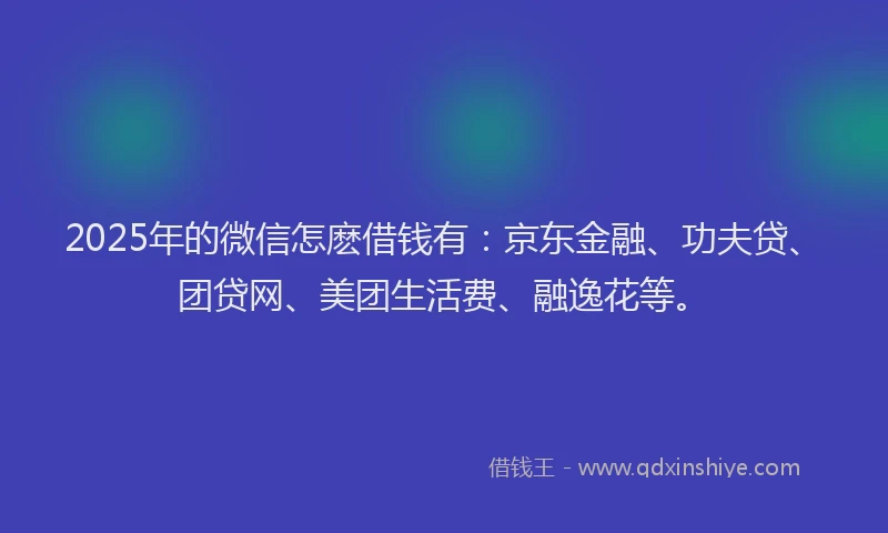 2025年的微信怎麽借钱有：京东金融、功夫贷、团贷网、美团生活费、融逸花等。