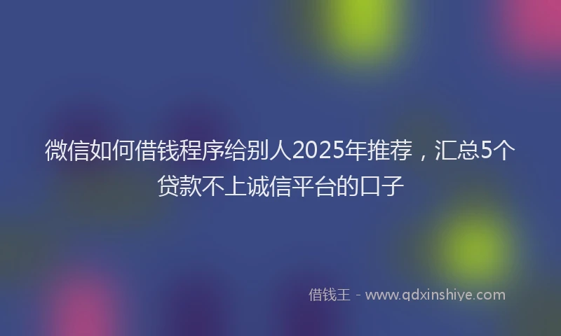 微信如何借钱程序给别人2025年推荐，汇总5个贷款不上诚信平台的口子