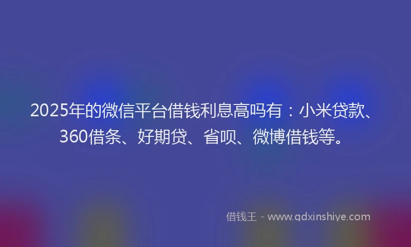 2025年的微信平台借钱利息高吗有：小米贷款、360借条、好期贷、省呗、微博借钱等。