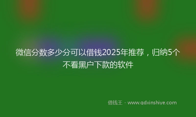 微信分数多少分可以借钱2025年推荐，归纳5个不看黑户下款的软件