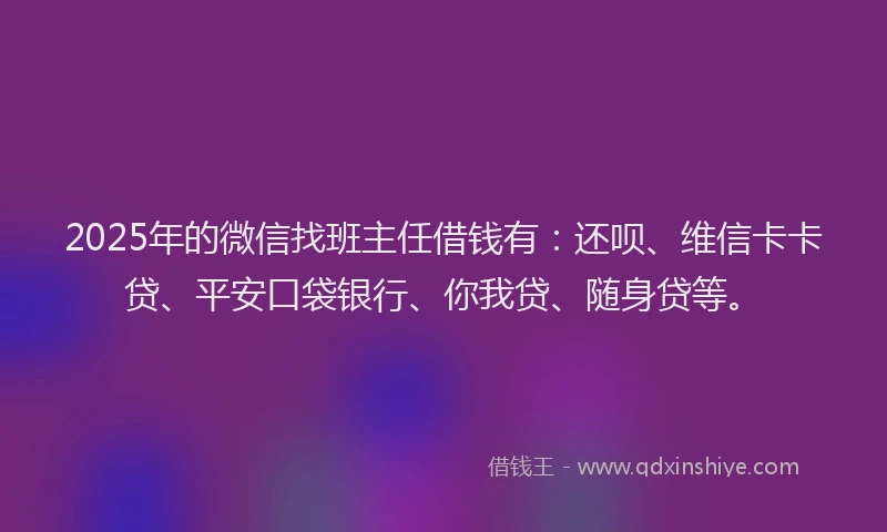 2025年的微信找班主任借钱有：还呗、维信卡卡贷、平安口袋银行、你我贷、随身贷等。