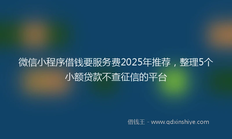 微信小程序借钱要服务费2025年推荐，整理5个小额贷款不查征信的平台