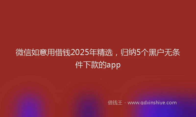 微信如意用借钱2025年精选，归纳5个黑户无条件下款的app