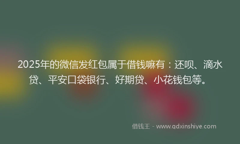 2025年的微信发红包属于借钱嘛有：还呗、滴水贷、平安口袋银行、好期贷、小花钱包等。