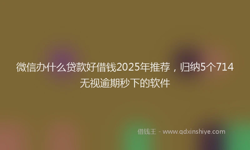微信办什么贷款好借钱2025年推荐，归纳5个714无视逾期秒下的软件