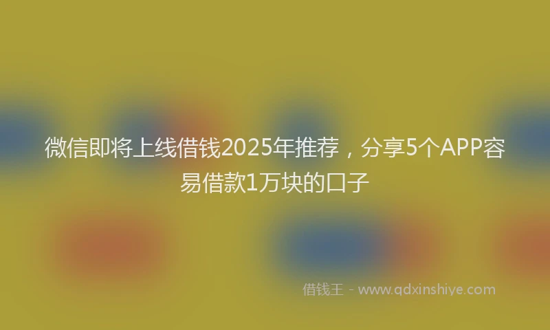 微信即将上线借钱2025年推荐，分享5个APP容易借款1万块的口子