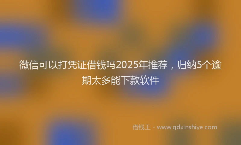 微信可以打凭证借钱吗2025年推荐，归纳5个逾期太多能下款软件