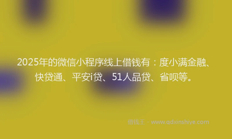 2025年的微信小程序线上借钱有：度小满金融、快贷通、平安i贷、51人品贷、省呗等。