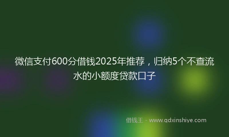 微信支付600分借钱2025年推荐，归纳5个不查流水的小额度贷款口子