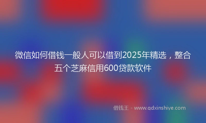 微信如何借钱一般人可以借到2025年精选，整合五个芝麻信用600贷款软件