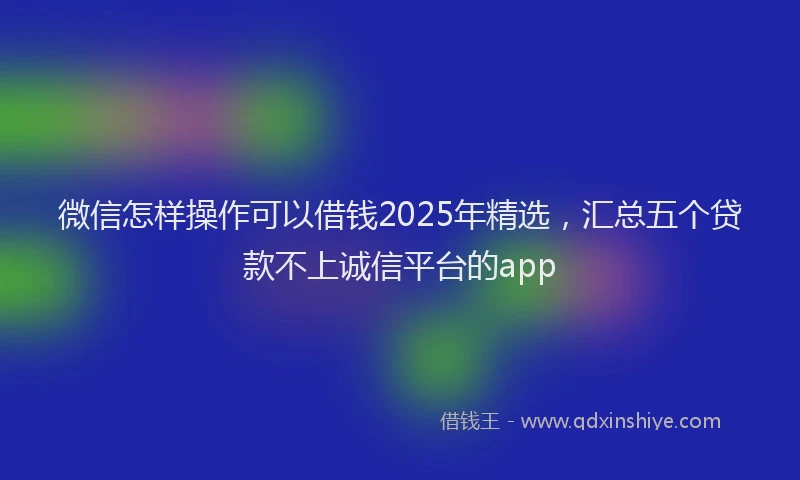 微信怎样操作可以借钱2025年精选，汇总五个贷款不上诚信平台的app
