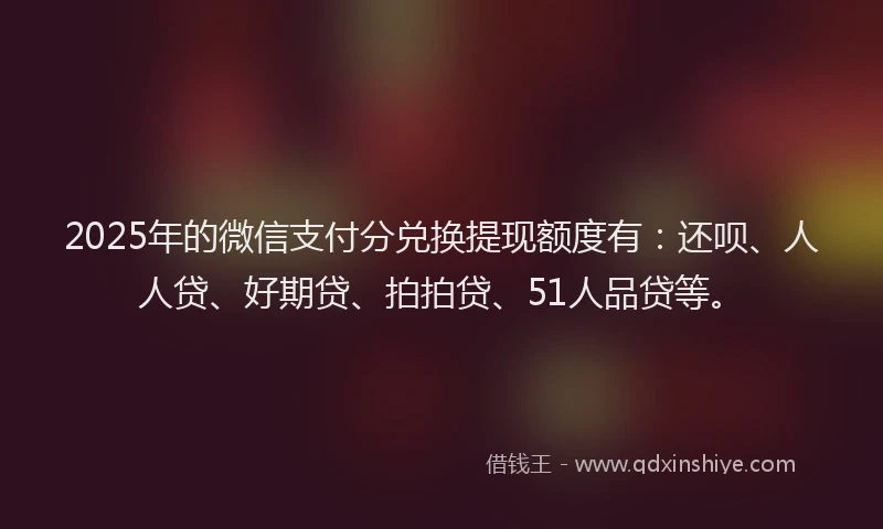 2025年的微信支付分兑换提现额度有：还呗、人人贷、好期贷、拍拍贷、51人品贷等。