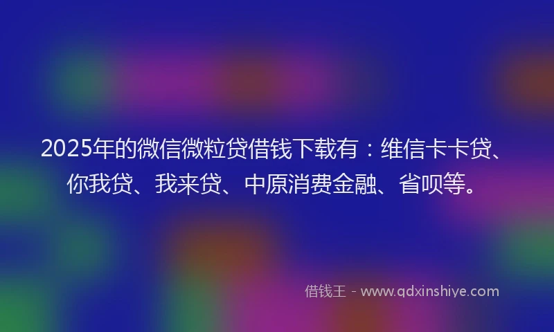 2025年的微信微粒贷借钱下载有：维信卡卡贷、你我贷、我来贷、中原消费金融、省呗等。