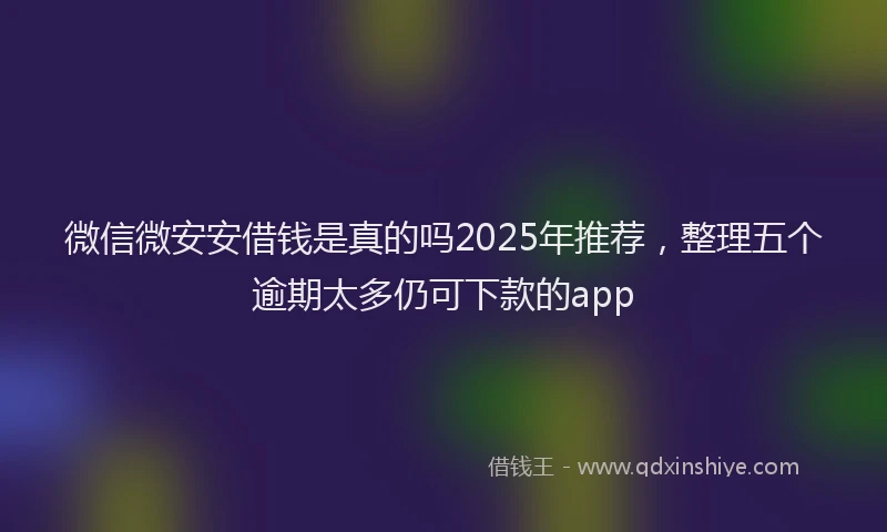 微信微安安借钱是真的吗2025年推荐，整理五个逾期太多仍可下款的app