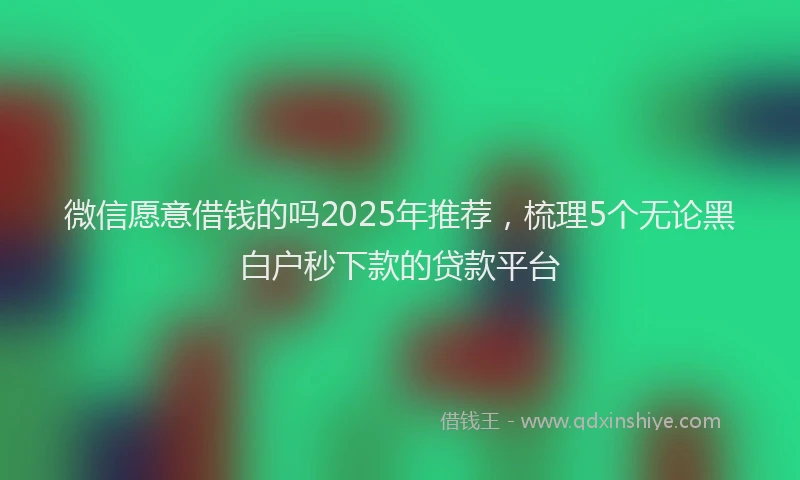 微信愿意借钱的吗2025年推荐，梳理5个无论黑白户秒下款的贷款平台