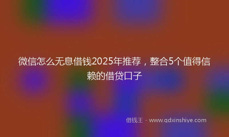 微信怎么无息借钱2025年推荐，整合5个值得信赖的借贷口子