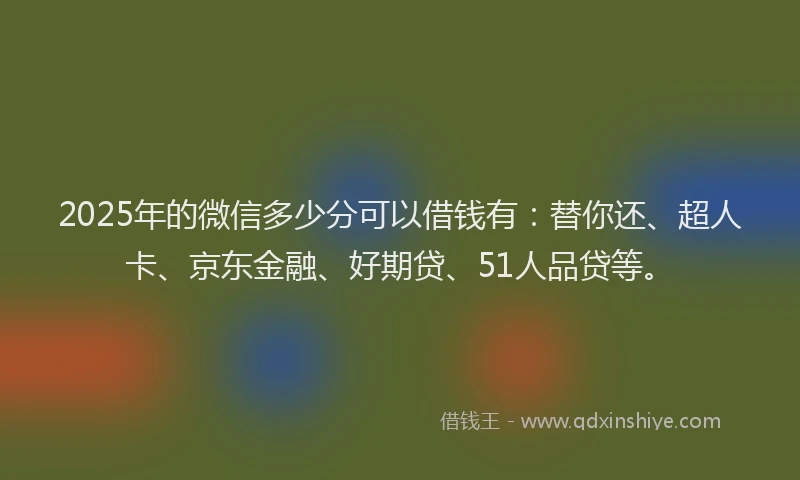2025年的微信多少分可以借钱有：替你还、超人卡、京东金融、好期贷、51人品贷等。