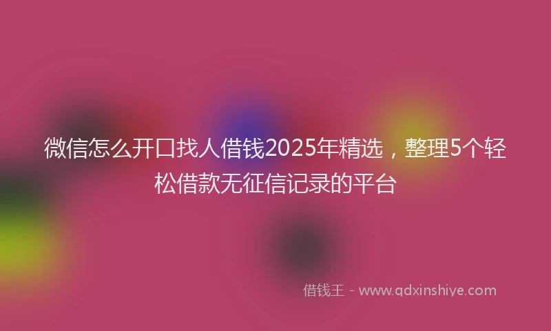 微信怎么开口找人借钱2025年精选，整理5个轻松借款无征信记录的平台