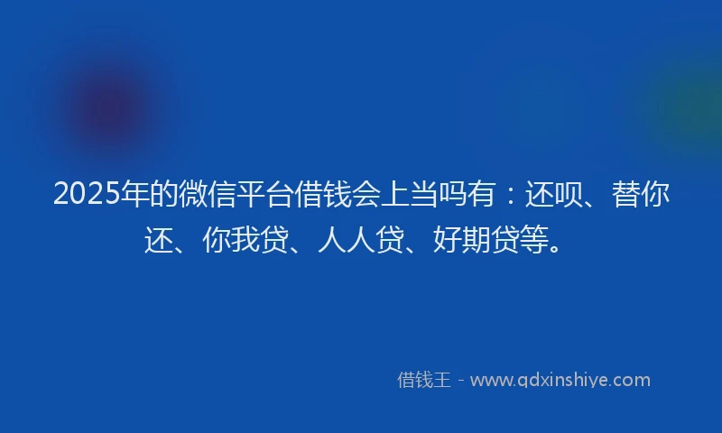 2025年的微信平台借钱会上当吗有：还呗、替你还、你我贷、人人贷、好期贷等。