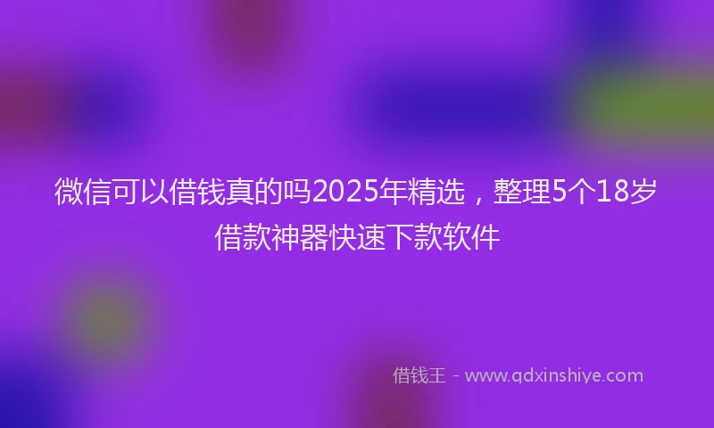 微信可以借钱真的吗2025年精选，整理5个18岁借款神器快速下款软件