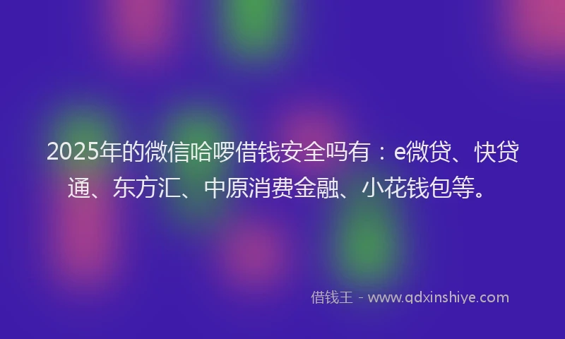 2025年的微信哈啰借钱安全吗有：e微贷、快贷通、东方汇、中原消费金融、小花钱包等。