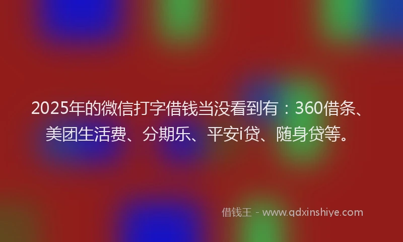 2025年的微信打字借钱当没看到有：360借条、美团生活费、分期乐、平安i贷、随身贷等。