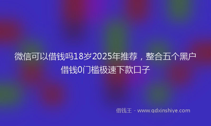 微信可以借钱吗18岁2025年推荐，整合五个黑户借钱0门槛极速下款口子
