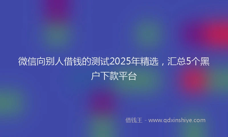 微信向别人借钱的测试2025年精选，汇总5个黑户下款平台