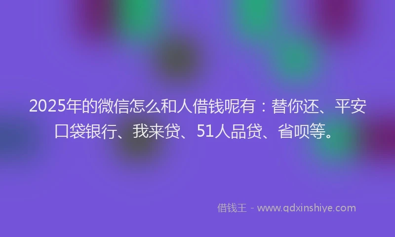 2025年的微信怎么和人借钱呢有：替你还、平安口袋银行、我来贷、51人品贷、省呗等。