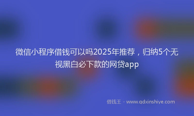 微信小程序借钱可以吗2025年推荐，归纳5个无视黑白必下款的网贷app