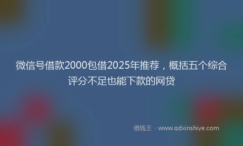 微信号借款2000包借2025年推荐，概括五个综合评分不足也能下款的网贷